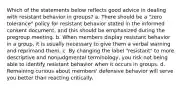 Which of the statements below reflects good advice in dealing with resistant behavior in groups? a. There should be a "zero tolerance" policy for resistant behavior stated in the informed consent document, and this should be emphasized during the pregroup meeting. b. When members display resistant behavior in a group, it is usually necessary to give them a verbal warning and reprimand them. c. By changing the label "resistant" to more descriptive and nonjudgmental terminology, you risk not being able to identify resistant behavior when it occurs in groups. d. Remaining curious about members' defensive behavior will serve you better than reacting critically.