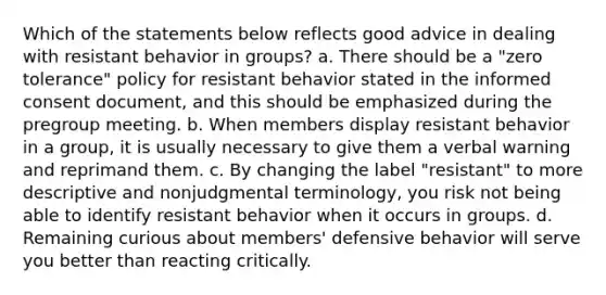 Which of the statements below reflects good advice in dealing with resistant behavior in groups? a. There should be a "zero tolerance" policy for resistant behavior stated in the informed consent document, and this should be emphasized during the pregroup meeting. b. When members display resistant behavior in a group, it is usually necessary to give them a verbal warning and reprimand them. c. By changing the label "resistant" to more descriptive and nonjudgmental terminology, you risk not being able to identify resistant behavior when it occurs in groups. d. Remaining curious about members' defensive behavior will serve you better than reacting critically.