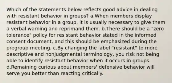 Which of the statements below reflects good advice in dealing with resistant behavior in groups? a.When members display resistant behavior in a group, it is usually necessary to give them a verbal warning and reprimand them. b.There should be a "zero tolerance" policy for resistant behavior stated in the informed consent document, and this should be emphasized during the pregroup meeting. c.By changing the label "resistant" to more descriptive and nonjudgmental terminology, you risk not being able to identify resistant behavior when it occurs in groups. d.Remaining curious about members' defensive behavior will serve you better than reacting critically.