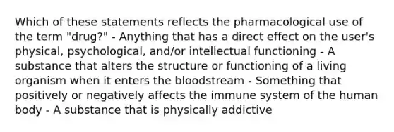 Which of these statements reflects the pharmacological use of the term "drug?" - Anything that has a direct effect on the user's physical, psychological, and/or intellectual functioning - A substance that alters the structure or functioning of a living organism when it enters the bloodstream - Something that positively or negatively affects the immune system of the human body - A substance that is physically addictive