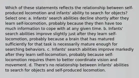 Which of these statements reflects the relationship between self-produced locomotion and infants' ability to search for objects? Select one: a. Infants' search abilities decline shortly after they learn self-locomotion, probably because they then have too much information to cope with at any given time. b. Infants' search abilities improve slightly just after they learn self-locomotion, probably because a brain that has matured sufficiently for that task is necessarily mature enough for searching behaviors. c. Infants' search abilities improve markedly after they learn self-locomotion, probably because self-locomotion requires them to better coordinate vision and movement. d. There's no relationship between infants' abilities to search for objects and self-produced locomotion.