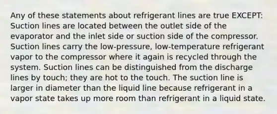 Any of these statements about refrigerant lines are true EXCEPT: Suction lines are located between the outlet side of the evaporator and the inlet side or suction side of the compressor. Suction lines carry the low-pressure, low-temperature refrigerant vapor to the compressor where it again is recycled through the system. Suction lines can be distinguished from the discharge lines by touch; they are hot to the touch. The suction line is larger in diameter than the liquid line because refrigerant in a vapor state takes up more room than refrigerant in a liquid state.