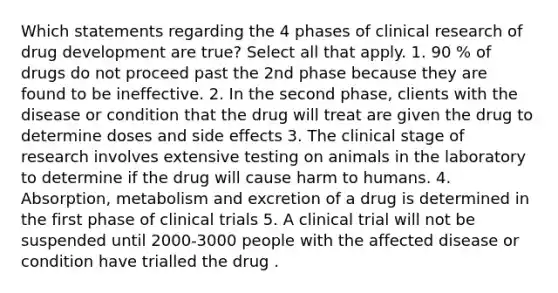 Which statements regarding the 4 phases of clinical research of drug development are true? Select all that apply. 1. 90 % of drugs do not proceed past the 2nd phase because they are found to be ineffective. 2. In the second phase, clients with the disease or condition that the drug will treat are given the drug to determine doses and side effects 3. The clinical stage of research involves extensive testing on animals in the laboratory to determine if the drug will cause harm to humans. 4. Absorption, metabolism and excretion of a drug is determined in the first phase of clinical trials 5. A clinical trial will not be suspended until 2000-3000 people with the affected disease or condition have trialled the drug .