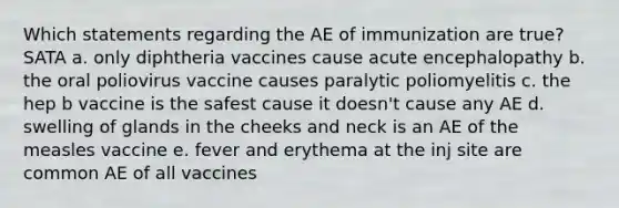 Which statements regarding the AE of immunization are true? SATA a. only diphtheria vaccines cause acute encephalopathy b. the oral poliovirus vaccine causes paralytic poliomyelitis c. the hep b vaccine is the safest cause it doesn't cause any AE d. swelling of glands in the cheeks and neck is an AE of the measles vaccine e. fever and erythema at the inj site are common AE of all vaccines