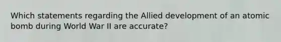 Which statements regarding the Allied development of an atomic bomb during World War II are accurate?