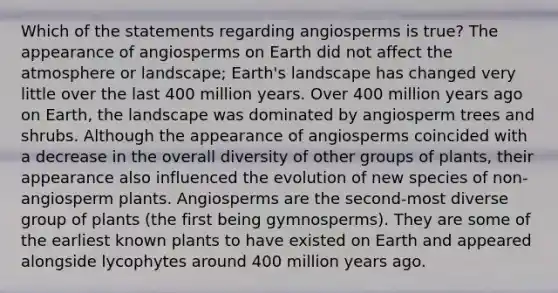 Which of the statements regarding angiosperms is true? The appearance of angiosperms on Earth did not affect the atmosphere or landscape; Earth's landscape has changed very little over the last 400 million years. Over 400 million years ago on Earth, the landscape was dominated by angiosperm trees and shrubs. Although the appearance of angiosperms coincided with a decrease in the overall diversity of other groups of plants, their appearance also influenced the evolution of new species of non-angiosperm plants. Angiosperms are the second-most diverse group of plants (the first being gymnosperms). They are some of the earliest known plants to have existed on Earth and appeared alongside lycophytes around 400 million years ago.