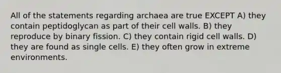 All of the statements regarding archaea are true EXCEPT A) they contain peptidoglycan as part of their cell walls. B) they reproduce by binary fission. C) they contain rigid cell walls. D) they are found as single cells. E) they often grow in extreme environments.