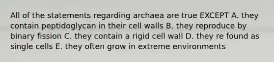 All of the statements regarding archaea are true EXCEPT A. they contain peptidoglycan in their cell walls B. they reproduce by binary fission C. they contain a rigid cell wall D. they re found as single cells E. they often grow in extreme environments