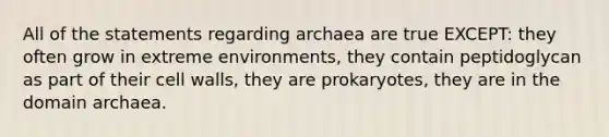 All of the statements regarding archaea are true EXCEPT: they often grow in extreme environments, they contain peptidoglycan as part of their <a href='https://www.questionai.com/knowledge/koIRusoDXG-cell-wall' class='anchor-knowledge'>cell wall</a>s, they are prokaryotes, they are in the <a href='https://www.questionai.com/knowledge/kfXw10Rlnk-domain-archaea' class='anchor-knowledge'>domain archaea</a>.