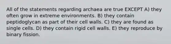 All of the statements regarding archaea are true EXCEPT A) they often grow in extreme environments. B) they contain peptidoglycan as part of their cell walls. C) they are found as single cells. D) they contain rigid cell walls. E) they reproduce by binary fission.