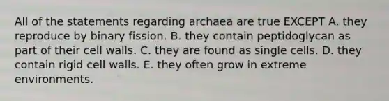 All of the statements regarding archaea are true EXCEPT A. they reproduce by binary fission. B. they contain peptidoglycan as part of their cell walls. C. they are found as single cells. D. they contain rigid cell walls. E. they often grow in extreme environments.