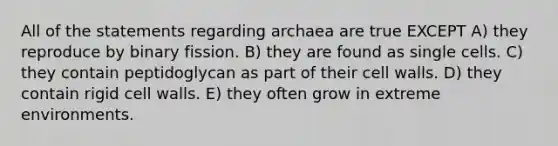 All of the statements regarding archaea are true EXCEPT A) they reproduce by binary fission. B) they are found as single cells. C) they contain peptidoglycan as part of their cell walls. D) they contain rigid cell walls. E) they often grow in extreme environments.