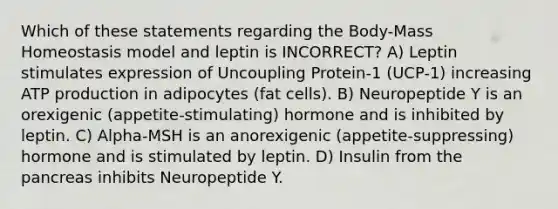 Which of these statements regarding the Body-Mass Homeostasis model and leptin is INCORRECT? A) Leptin stimulates expression of Uncoupling Protein-1 (UCP-1) increasing <a href='https://www.questionai.com/knowledge/kQXM5vFKbG-atp-production' class='anchor-knowledge'>atp production</a> in adipocytes (fat cells). B) Neuropeptide Y is an orexigenic (appetite-stimulating) hormone and is inhibited by leptin. C) Alpha-MSH is an anorexigenic (appetite-suppressing) hormone and is stimulated by leptin. D) Insulin from <a href='https://www.questionai.com/knowledge/kITHRba4Cd-the-pancreas' class='anchor-knowledge'>the pancreas</a> inhibits Neuropeptide Y.