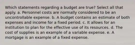 Which statements regarding a budget are true? Select all that apply. a. Personnel costs are normally considered to be an uncontrollable expense. b. A budget contains an estimate of both expenses and income for a fixed period. c. It allows for an institution to plan for the effective use of its resources. d. The cost of supplies is an example of a variable expense. e. A mortgage is an example of a fixed expense.