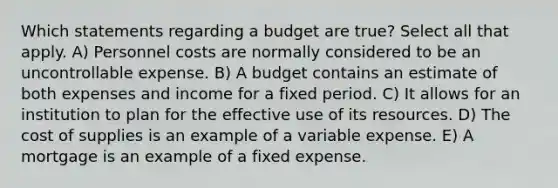 Which statements regarding a budget are true? Select all that apply. A) Personnel costs are normally considered to be an uncontrollable expense. B) A budget contains an estimate of both expenses and income for a fixed period. C) It allows for an institution to plan for the effective use of its resources. D) The cost of supplies is an example of a variable expense. E) A mortgage is an example of a fixed expense.