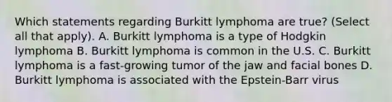 Which statements regarding Burkitt lymphoma are true? (Select all that apply). A. Burkitt lymphoma is a type of Hodgkin lymphoma B. Burkitt lymphoma is common in the U.S. C. Burkitt lymphoma is a fast-growing tumor of the jaw and facial bones D. Burkitt lymphoma is associated with the Epstein-Barr virus