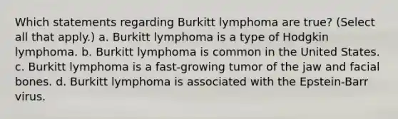 Which statements regarding Burkitt lymphoma are true? (Select all that apply.) a. Burkitt lymphoma is a type of Hodgkin lymphoma. b. Burkitt lymphoma is common in the United States. c. Burkitt lymphoma is a fast-growing tumor of the jaw and facial bones. d. Burkitt lymphoma is associated with the Epstein-Barr virus.