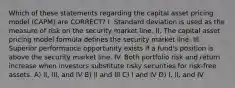 Which of these statements regarding the capital asset pricing model (CAPM) are CORRECT? I. Standard deviation is used as the measure of risk on the security market line. II. The capital asset pricing model formula defines the security market line. III. Superior performance opportunity exists if a fund's position is above the security market line. IV. Both portfolio risk and return increase when investors substitute risky securities for risk-free assets. A) II, III, and IV B) II and III C) I and IV D) I, II, and IV