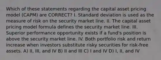 Which of these statements regarding the capital asset pricing model (CAPM) are CORRECT? I. <a href='https://www.questionai.com/knowledge/kqGUr1Cldy-standard-deviation' class='anchor-knowledge'>standard deviation</a> is used as the measure of risk on the security market line. II. The capital asset pricing model formula defines the security market line. III. Superior performance opportunity exists if a fund's position is above the security market line. IV. Both portfolio risk and return increase when investors substitute risky securities for risk-free assets. A) II, III, and IV B) II and III C) I and IV D) I, II, and IV