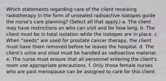 Which statements regarding care of the client receiving radiotherapy in the form of unsealed radioactive isotopes guide the nurse's care planning? (Select all that apply.) a. The client may have restrictions on who can visit and for how long. b. The client must be in total isolation while the isotopes are in place. c. When "seeds" are used for prostate cancer therapy, the client must have them removed before he leaves the hospital. d. The client's urine and stool must be handled as radioactive material. e. The nurse must ensure that all personnel entering the client's room use appropriate precautions. f. Only those female nurses who are past menopause can be assigned to care for this client.