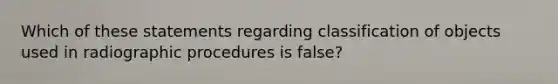 Which of these statements regarding classification of objects used in radiographic procedures is false?