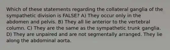 Which of these statements regarding the collateral ganglia of the sympathetic division is FALSE? A) They occur only in the abdomen and pelvis. B) They all lie anterior to the vertebral column. C) They are the same as the sympathetic trunk ganglia. D) They are unpaired and are not segmentally arranged. They lie along the abdominal aorta.