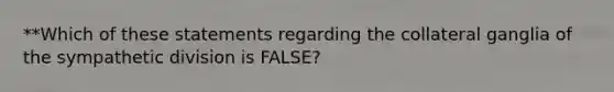 **Which of these statements regarding the collateral ganglia of the sympathetic division is FALSE?