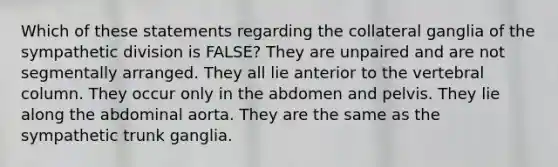 Which of these statements regarding the collateral ganglia of the sympathetic division is FALSE? They are unpaired and are not segmentally arranged. They all lie anterior to the vertebral column. They occur only in the abdomen and pelvis. They lie along the abdominal aorta. They are the same as the sympathetic trunk ganglia.