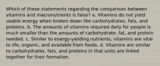 Which of these statements regarding the comparison between vitamins and macronutrients is false? a. Vitamins do not yield usable energy when broken down like carbohydrates, fats, and proteins. b. The amounts of vitamins required daily for people is much smaller than the amounts of carbohydrate, fat, and protein needed. c. Similar to energy-yielding nutrients, vitamins are vital to life, organic, and available from foods. d. Vitamins are similar to carbohydrates, fats, and proteins in that units are linked together for their formation.