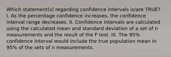 Which statement(s) regarding confidence intervals is/are TRUE? I. As the percentage confidence increases, the confidence interval range decreases. II. Confidence intervals are calculated using the calculated mean and standard deviation of a set of n measurements and the result of the F test. III. The 95% confidence interval would include the true population mean in 95% of the sets of n measurements.