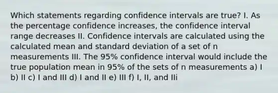 Which statements regarding confidence intervals are true? I. As the percentage confidence increases, the confidence interval range decreases II. Confidence intervals are calculated using the calculated mean and <a href='https://www.questionai.com/knowledge/kqGUr1Cldy-standard-deviation' class='anchor-knowledge'>standard deviation</a> of a set of n measurements III. The 95% confidence interval would include the true population mean in 95% of the sets of n measurements a) I b) II c) I and III d) I and II e) III f) I, II, and IIi