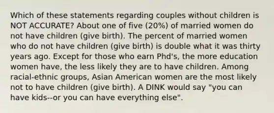 Which of these statements regarding couples without children is NOT ACCURATE? About one of five (20%) of married women do not have children (give birth). The percent of married women who do not have children (give birth) is double what it was thirty years ago. Except for those who earn Phd's, the more education women have, the less likely they are to have children. Among racial-ethnic groups, Asian American women are the most likely not to have children (give birth). A DINK would say "you can have kids--or you can have everything else".