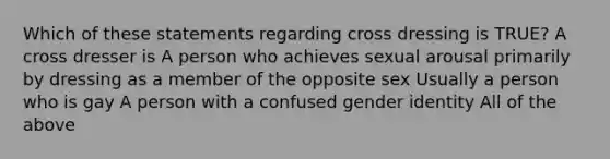 Which of these statements regarding cross dressing is TRUE? A cross dresser is A person who achieves sexual arousal primarily by dressing as a member of the opposite sex Usually a person who is gay A person with a confused gender identity All of the above