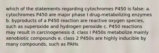 which of the statements regarding cytochromes P450 is false: a. cytochromes P450 are major phase I drug-metabolizing enzymes b. byproducts of a P450 reaction are reactive oxygen species, such as superoxide and hydrogen peroxide c. P450 reactions may result in carcinogenesis d. class I P450s metabolize mainly xenobiotic compounds e. class 2 P450s are highly inducible by many compounds, such as PAHs