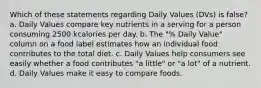 Which of these statements regarding Daily Values (DVs) is false? a. Daily Values compare key nutrients in a serving for a person consuming 2500 kcalories per day. b. The "% Daily Value" column on a food label estimates how an individual food contributes to the total diet. c. Daily Values help consumers see easily whether a food contributes "a little" or "a lot" of a nutrient. d. Daily Values make it easy to compare foods.