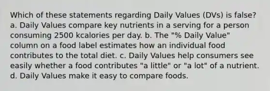 Which of these statements regarding Daily Values (DVs) is false? a. Daily Values compare key nutrients in a serving for a person consuming 2500 kcalories per day. b. The "% Daily Value" column on a food label estimates how an individual food contributes to the total diet. c. Daily Values help consumers see easily whether a food contributes "a little" or "a lot" of a nutrient. d. Daily Values make it easy to compare foods.