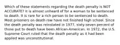 Which of these statements regarding the death penalty is NOT ACCURATE? It is almost unheard of for a woman to be sentenced to death. It is rare for a rich person to be sentenced to death. Most prisoners on death row have not finished high school. Since the death penalty was reinstated in 1977, sixty-seven percent of those put to death have been African-American. In 1972, the U.S. Supreme Court ruled that the death penalty as it had been applied was unconstitutional.