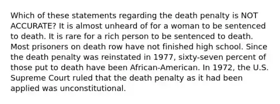 Which of these statements regarding the death penalty is NOT ACCURATE? It is almost unheard of for a woman to be sentenced to death. It is rare for a rich person to be sentenced to death. Most prisoners on death row have not finished high school. Since the death penalty was reinstated in 1977, sixty-seven percent of those put to death have been African-American. In 1972, the U.S. Supreme Court ruled that the death penalty as it had been applied was unconstitutional.