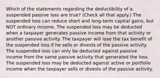 Which of the statements regarding the deductibility of a suspended passive loss are true? (Check all that apply.) The suspended loss can reduce short and long-term capital gains, but NOT ordinary income. The suspended loss may be deducted when a taxpayer generates passive income from that activity or another passive activity. The taxpayer will lose the tax benefit of the suspended loss if he sells or divests of the passive activity. The suspended loss can only be deducted against passive income from the same passive activity that generated the loss. The suspended loss may be deducted against active or portfolio income when the taxpayer sells or divests of the passive activity.