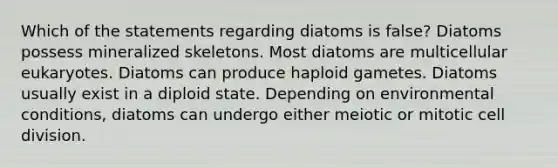 Which of the statements regarding diatoms is false? Diatoms possess mineralized skeletons. Most diatoms are multicellular eukaryotes. Diatoms can produce haploid gametes. Diatoms usually exist in a diploid state. Depending on environmental conditions, diatoms can undergo either meiotic or mitotic <a href='https://www.questionai.com/knowledge/kjHVAH8Me4-cell-division' class='anchor-knowledge'>cell division</a>.