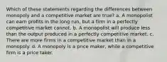 Which of these statements regarding the differences between monopoly and a competitive market are true? a. A monopolist can earn profits in the long run, but a firm in a perfectly competitive market cannot. b. A monopolist will produce less than the output produced in a perfectly competitive market. c. There are more firms in a competitive market than in a monopoly. d. A monopoly is a price maker, while a competitive firm is a price taker.