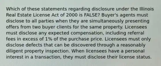 Which of these statements regarding disclosure under the Illinois Real Estate License Act of 2000 is FALSE? Buyer's agents must disclose to all parties when they are simultaneously presenting offers from two buyer clients for the same property. Licensees must disclose any expected compensation, including referral fees in excess of 1% of the purchase price. Licensees must only disclose defects that can be discovered through a reasonably diligent property inspection. When licensees have a personal interest in a transaction, they must disclose their license status.