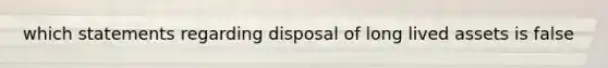 which statements regarding disposal of long lived assets is false