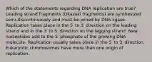 Which of the statements regarding DNA replication are true? Leading strand fragments (Okazaki fragments) are synthesized semi‑discontinuously and must be joined by DNA ligase. Replication takes place in the 5′ to 3′ direction on the leading strand and in the 3′ to 5′ direction on the lagging strand. New nucleotides add to the 5′ phosphate of the growing DNA molecule. Replication usually takes place in the 5′ to 3′ direction. Eukaryotic chromosomes have more than one origin of replication.