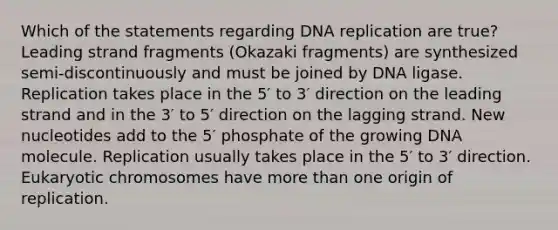 Which of the statements regarding DNA replication are true? Leading strand fragments (Okazaki fragments) are synthesized semi‑discontinuously and must be joined by DNA ligase. Replication takes place in the 5′ to 3′ direction on the leading strand and in the 3′ to 5′ direction on the lagging strand. New nucleotides add to the 5′ phosphate of the growing DNA molecule. Replication usually takes place in the 5′ to 3′ direction. Eukaryotic chromosomes have more than one origin of replication.