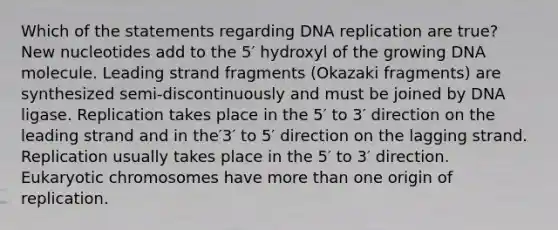 Which of the statements regarding DNA replication are true? New nucleotides add to the 5′ hydroxyl of the growing DNA molecule. Leading strand fragments (Okazaki fragments) are synthesized semi‑discontinuously and must be joined by DNA ligase. Replication takes place in the 5′ to 3′ direction on the leading strand and in the′3′ to 5′ direction on the lagging strand. Replication usually takes place in the 5′ to 3′ direction. Eukaryotic chromosomes have more than one origin of replication.