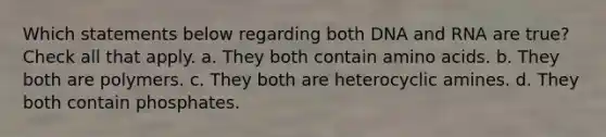 Which statements below regarding both DNA and RNA are true? Check all that apply. a. They both contain amino acids. b. They both are polymers. c. They both are heterocyclic amines. d. They both contain phosphates.