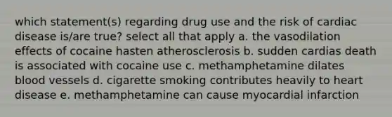 which statement(s) regarding drug use and the risk of cardiac disease is/are true? select all that apply a. the vasodilation effects of cocaine hasten atherosclerosis b. sudden cardias death is associated with cocaine use c. methamphetamine dilates blood vessels d. cigarette smoking contributes heavily to heart disease e. methamphetamine can cause myocardial infarction