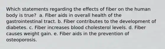 Which statements regarding the effects of fiber on the human body is true? ​ a. ​Fiber aids in overall health of the gastrointestinal tract. b. ​Fiber contributes to the development of diabetes. c. ​Fiber increases blood cholesterol levels. d. ​Fiber causes weight gain. e. ​Fiber aids in the prevention of osteoporosis.​