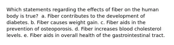 Which statements regarding the effects of fiber on the human body is true? ​ a. ​Fiber contributes to the development of diabetes. b. ​Fiber causes weight gain. c. ​Fiber aids in the prevention of osteoporosis.​ d. ​Fiber increases blood cholesterol levels. e. ​Fiber aids in overall health of the gastrointestinal tract.